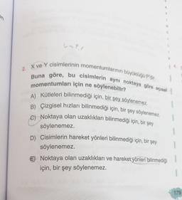 La pr
A
Y
1
N
C
K
2. X ve Y cisimlerinin momentumlarının büyüklüğü P'dir.
Buna göre, bu cisimlerin aynı noktaya göre açısal
momentumları için ne söylenebilir?
A) Kütleleri bilinmediği için, bir şey söylenemez.
B) Çizgisel hızları bilinmediği için, bir şey söylenemez.
C) Noktaya olan uzaklıkları bilinmediği için, bir şey
söylenemez.
D) Cisimlerin hareket yönleri bilinmediği için, bir şey
söylenemez.
Noktaya olan uzaklıkları ve hareket yönleri bilinmediği
için, bir şey söylenemez.
14.
179