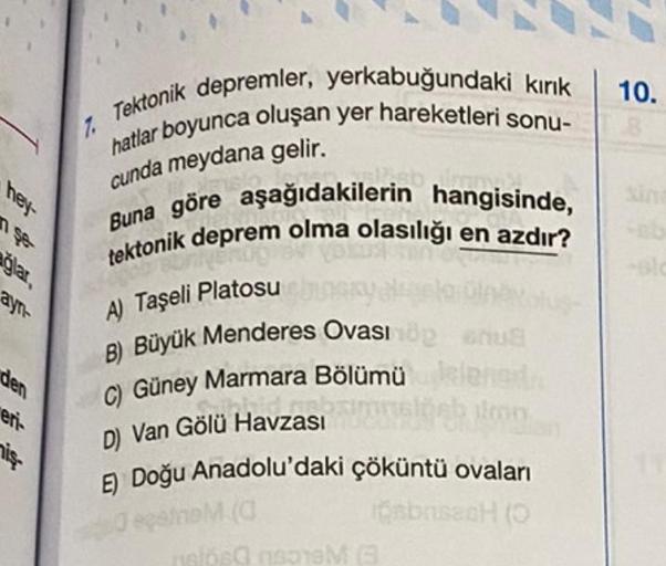 hey-
ayn-
den
eri-
iş
7. Tektonik depremler, yerkabuğundaki kırık
hatlar boyunca oluşan yer hareketleri sonu-
cunda meydana gelir.
Buna göre aşağıdakilerin hangisinde,
tektonik deprem olma olasılığı en azdır?
A) Taşeli Platosu
B) Büyük Menderes Ovası öp nu