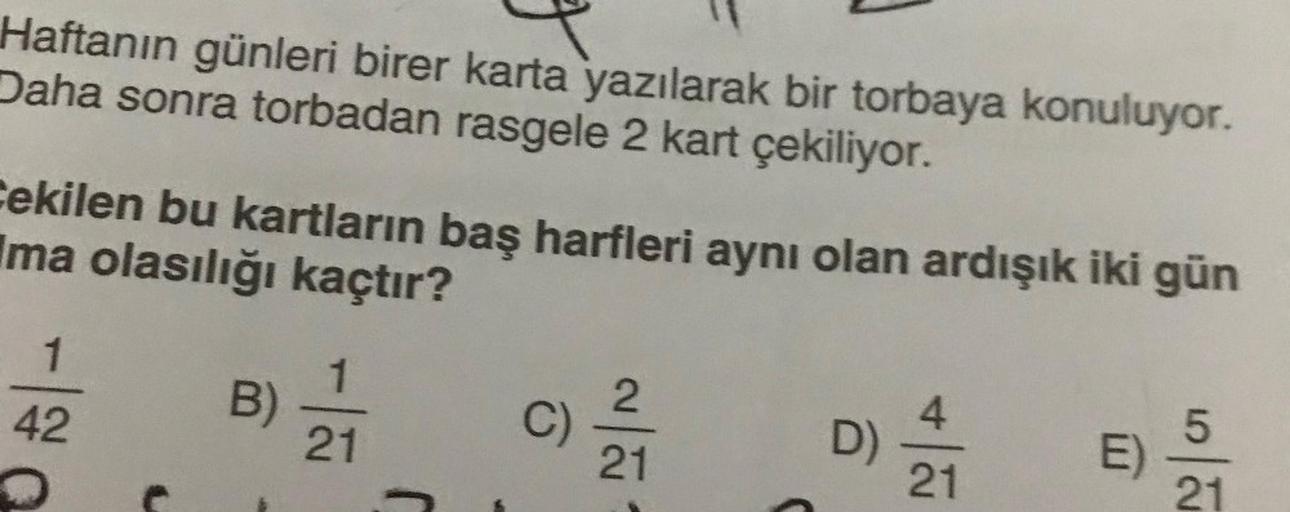 Haftanın günleri birer karta yazılarak bir torbaya konuluyor.
Daha sonra torbadan rasgele 2 kart çekiliyor.
Cekilen bu kartların baş harfleri aynı olan ardışık iki gün
Ima olasılığı kaçtır?
1
42
B)
1
21
C)
2
21
D
4
21
E)
5
|
21