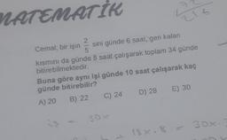 MATEMATİK
2
Cemal; bir işin
sini günde 6 saat, geri kalan
5
kısmını da günde 8 saat çalışarak toplam 34 günde
bitirebilmektedir.
Buna göre aynı işi günde 10 saat çalışarak kaç
günde bitirebilir?
A) 20 B) 22
C) 24
216
30x
D) 28
E) 30
18x. 8 =
30x.