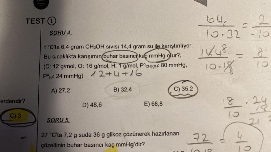 lerdendir?
C) 3
TEST 1
SORU 4.
t°C'ta 6,4 gram CH3OH SIVISI 14,4 gram su ile karıştırılıyor.
Bu sıcaklıkta karışımın buhar basıncı kaç mmHg olur?,
(C: 12 g/mol, O: 16 g/mol, H: 1 g/mol, P°CH3OH: 80 mmHg,
P°su: 24 mmHg)
12+4+16
A) 27,2
SORU 5.
D) 48,6
B) 32