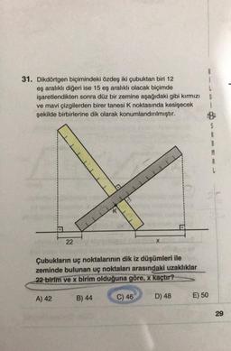 31. Dikdörtgen biçimindeki özdeş iki çubuktan biri 12
eş aralıklı diğeri ise 15 eş aralıklı olacak biçimde
işaretlendikten sonra düz bir zemine aşağıdaki gibi kırmızı
ve mavi çizgilerden birer tanesi K noktasında kesişecek
şekilde birbirlerine dik olarak konumlandırılmıştır.
22
A) 42
K
Çubukların uç noktalarının dik iz düşümleri ile
zeminde bulunan uç noktaları arasındaki uzaklıklar
22 birim ve x birim olduğuna göre, x kaçtır?
B) 44
X
C) 46
D) 48
E) 50
1
L
G
S
R
M
A
L
29