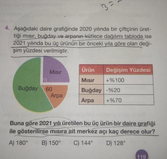 4. Aşağıdaki daire grafiğinde 2020 yılında bir çiftçinin üret-
tiği mısır, buğday ve arpanın kütlece dağılımı tabloda ise
2021 yılında bu üç ürünün bir önceki yıla göre olan deği-
şim yüzdesi verilmiştir.
Buğday
Mısır
60
3=
Arpa
Ürün
Mısır
Buğday -%20
Arpa