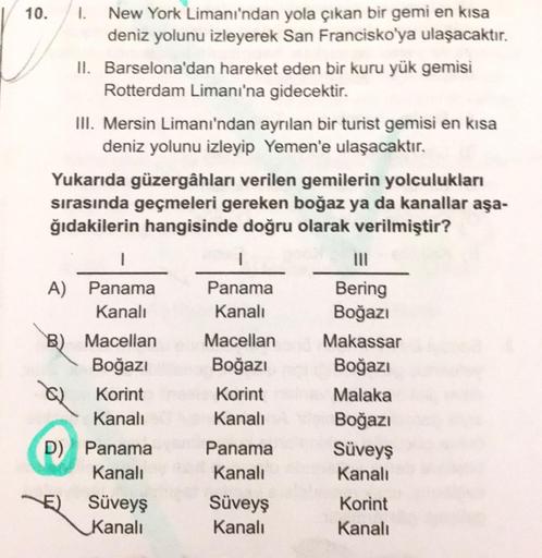 10.
1. New York Limanı'ndan yola çıkan bir gemi en kısa
deniz yolunu izleyerek San Francisko'ya ulaşacaktır.
II. Barselona'dan hareket eden bir kuru yük gemisi
Rotterdam Limanı'na gidecektir.
III. Mersin Limanı'ndan ayrılan bir turist gemisi en kısa
deniz