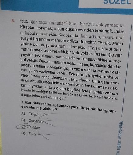 8. "Kitaptan niçin korkarlar? Bunu bir türlü anlayamadım.
Kitaptan korkmak, insan düşüncesinden korkmak, insa-
ni kabul etmemektir. Kitaptan korkan adam, insani me-
suliyet hissinden mahrum ediyor demektir. "Bırak, senin
yerine ben düşünüyorum!" demekle, "