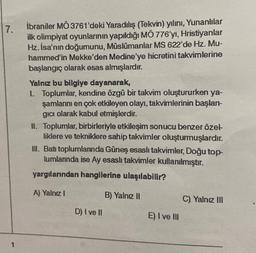 7.
1
İbraniler MO 3761'deki Yaradılış (Tekvin) yılını, Yunanlılar
ilk olimpiyat oyunlarının yapıldığı MÔ 776'yı, Hristiyanlar
Hz. İsa'nın doğumunu, Müslümanlar MS 622'de Hz. Mu-
hammed'in Mekke'den Medine'ye hicretini takvimlerine
başlangıç olarak esas almışlardır.
Yalnız bu bilgiye dayanarak,
1. Toplumlar, kendine özgü bir takvim oluştururken ya-
şamlarını en çok etkileyen olayı, takvimlerinin başlan-
gıcı olarak kabul etmişlerdir.
II. Toplumlar, birbirleriyle etkileşim sonucu benzer özel-
liklere ve tekniklere sahip takvimler oluşturmuşlardır.
III. Batı toplumlarında Güneş esaslı takvimler, Doğu top-
lumlarında ise Ay esasli takvimler kullanılmıştır.
yargılarından hangilerine ulaşılabilir?
A) Yalnız I
D) I ve II
B) Yalnız II
E) I ve III
C). Yalnız III