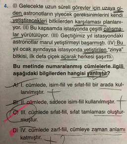 4. (1) Gelecekte uzun süreli görevler için uzaya gi-
den astronotların yiyecek gereksinimlerini kendi
yetiştirecekleri bitkilerden karşılaması planlanı-
yor. (II) Bu kapsamda istasyonda çeşitli çalısma-
lar yürütülüyor. (III) Geçtiğimiz yıl istasyondaki
astronotlar marul yetiştirmeyi başarmıştı. (IV) Bu
yıl ocak ayındaysa istasyonda yetiştirilen "zinya"
bitkisi, ilk defa çiçek açarak herkesi şaşırttı.
Bu metinde numaralanmış cümlelerle ilgili.
aşağıdaki bilgilerden hangisi yanlıştır?
A) 1. cümlede, isim-fiil ve sıfat-fiil bir arada kul-
lanılmıştır.
B) II. cümlede, sadece isim-fiil kullanılmıştır.
C) III. cümlede sifat-fiil, sifat tamlaması oluştur-
muştur.
D) IV. cümlede zarf-fiil, cümleye zaman anlamı
katmıştır.