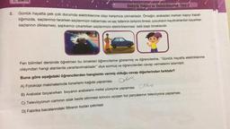 2.
1.
Elektrik Yükleri ve Elektiriklenme Test-3
Günlük hayatta pek çok durumda elektriklenme olayı karşımıza çıkmaktadır. Örneğin; arabadan inerken kapıyı kapat-
tığımızda, saçlarımızı tararken saçlarımızın kabarması ve saç tellerinin birbirini itmesi, çocukların kaydıraklardan kayarken
saçlarının dikleşmesi, şapkamızı çıkartırken saçlarımızın elektiriklenmesi belli başlı örneklerdir.
Fen bilimleri dersinde öğretmen bu örnekleri öğrencilerine göstermiş ve öğrencilerine, "Günlük hayatta elektriklenme
olayından hangi alanlarda yararlanılmaktadır" diye sormuş ve öğrencilerden cevap vermelerini istemiştir.
Buna göre aşağıdaki öğrencilerden hangisinin vermiş olduğu cevap diğerlerinden farklıdır?
A) Fotokopi makinelerinde tonerlerin kağıda yapışması
Gehne
B) Arabalar boyanırken boyanın arabaların metal yüzeyine yapışması
alle
C) Televizyonun caminin islak bezle silinmesi sonucu uçuşan toz parçalarının televizyona yapışması
D) Fabrika bacalarındaki filtrenin tozları çekmesi