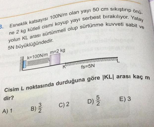 Esneklik katsayısı 100N/m olan yayı 50 cm sıkıştırıp önü-
yolun KL arası sürtünmeli olup sürtünme kuvveti sabit
ne 2 kg kütleli cismi koyup yayı serbest bırakılıyor. Yatay
5N büyüklüğündedir.
3.
k=100N/m m=2 kg
A) 1
K
3
B) 2
Cisim L noktasında durduğuna gö