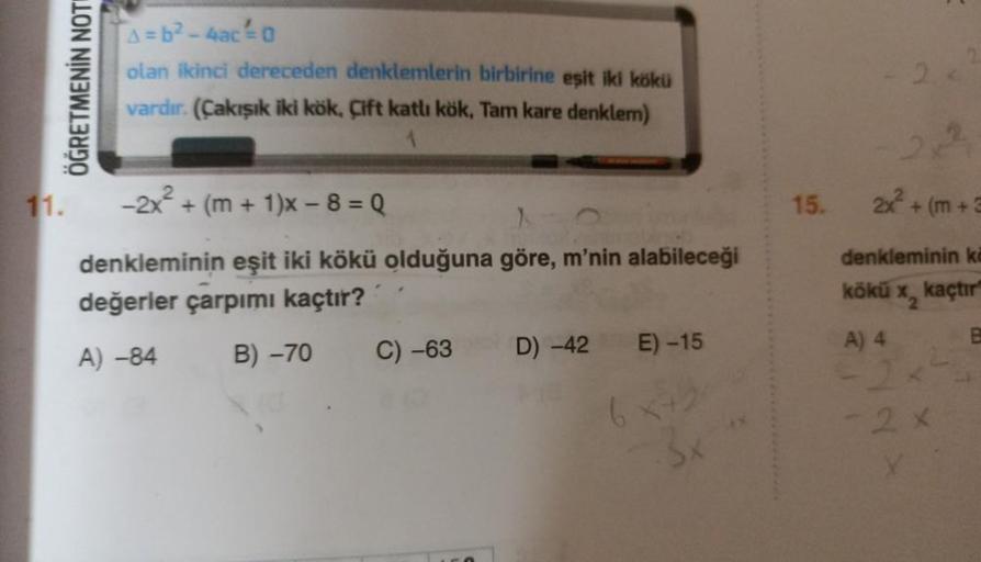 ÖĞRETMENİN NOTI
11.
A=b²-4ac²-0
olan ikinci dereceden denklemlerin birbirine eşit iki kökü
vardır. (Çakışık iki kök, Çift katlı kök, Tam kare denklem)
-2x² + (m+1)x -8=Q
denkleminin eşit iki kökü olduğuna göre, m'nin alabileceği
değerler çarpımı kaçtır?
A)