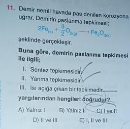 11. Demir nemli havada pas denilen korozyona
uğrar. Demirin paslanma tepkimesi;
Fe₂O3(k)
2Fe (k) + O
2 2(g)
şeklinde gerçekleşir.
Buna göre, demirin paslanma tepkimesi
ile ilgili;
1. Sentez tepkimesidir
II. Yanma tepkimesidir.
III. Isı açığa çıkan bir tepkimedir
yargılarından hangileri doğrudur?
A) Yalnız I
D) II ve III
B) Yalnız II
C) I ve II
E) I, II ve III