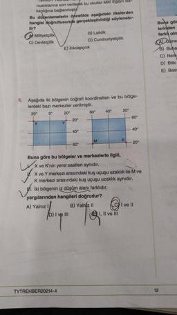 ricalıklarına son verilerek bu okullar Milli Eğitim Ba-
kanlığına bağlanmıştı.
Bu düzenlemelerin öncelikle aşağıdaki ilkelerden
hangisi doğrultusunda gerçekleştirildiği söylenebi-
lir?
Milliyetçilik
C) Devletçilik
X
6. Aşağıda iki bölgenin coğrafi koordinatları ve bu bölge-
lerdeki bazı merkezler verilmiştir.
20⁰
0°
20
E) İnkılapçılık
A) Yalnız I
Y
20°
TYTREHBER20214-4
40°
B) Laiklik
D) Cumhuriyetçilik
60°
big
D) I ve III
60°
yargılarından hangileri doğrudur?
B) Yalniz II
M
40°
Buna göre bu bölgeler ve merkezlerle ilgili,
X ve K'nin yerel saatleri aynıdır.
X ve Y merkezi arasındaki kuş uçuşu uzaklık ile M ve
K merkezi arasındaki kuş uçuşu uzaklık aynıdır.
İki bölgenin iz düşüm alanı farklıdır.
@
20⁰
I, II ve III
K
60°
40°
-20°
I ve Il
Buna gör
lerinden
farkl olm
A Gune
B) Buha
C) Nem
D) Bitki
E) Basi
12