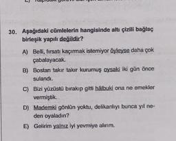 3
30. Aşağıdaki cümlelerin hangisinde altı çizili bağlaç
birleşik yapılı değildir?
A) Belli, fırsatı kaçırmak istemiyor öyleyse daha çok
çabalayacak.
B) Bostan takır takır kurumuş oysaki iki gün önce
sulandı.
C) Bizi yüzüstü bırakıp gitti halbuki ona ne emekler
vermiştik.
D) Mademki gönlün yoktu, delikanlıyı bunca yıl ne-
den oyaladın?
E) Gelirim yalnız iyi yevmiye alırım.