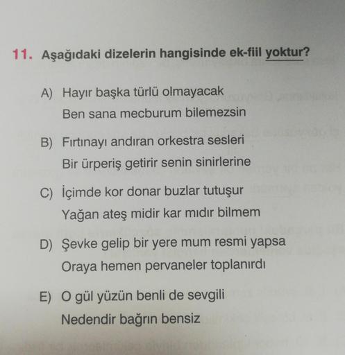 11. Aşağıdaki dizelerin hangisinde ek-fiil yoktur?
A) Hayır başka türlü olmayacak
Ben sana mecburum bilemezsin
B) Fırtınayı andıran orkestra sesleri
Bir ürperiş getirir senin sinirlerine
C) İçimde kor donar buzlar tutuşur
Yağan ateş midir kar mıdır bilmem
