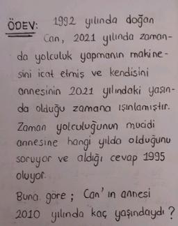 ÖDEV: 1992 yılında doğan
Can, 2021 yılında zaman-
da yolculuk yapmanın makine-
sini icat etmiş ve kendisini
annesinin 2021 yılındaki yaşın-
da olduğu zamana ışınlamıştır.
Zaman yolculuğunun mucidi
annesine hangi yılda olduğunu
soruyor ve aldığı cevap 1995
oluyor.
Buna göre; Can'in annesi
2010 yılında kaç yaşındaydı?