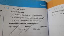 in
15
10.
f(x) = ax² + bx + c
parabolününe göre;
K
Parabol x eksenini en az bir noktada keser.
II. Parabol y eksenini daima bir noktada keser
III. a = b = c ise parabol x eksenini kesmez.
ifadelerinden hangileri daima doğrudur?
A) Yalnız I
B) Yalnız II
D) I vell
Test-2
E) II ve III
C) Yalnız III
1.
f(x) = x² - 6x +
fonksiyonunun a
B) 4
A) 3