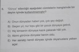 6. "Dünya" sözcüğü aşağıdaki cümlelerin hangisinde bir
deyim içinde kullanılmamıştır?
A) Onun dünyadan haberi yok, çok şey değişti.
B) Geçen yıl, nur topu gibi bir çocuk dünyaya getirdi.
C) Hiç kimsenin dünyaya kazık çakacak hâli yok.
D) Abimi görünce dünyalar benim oldu.
E) Her sanatçı kendi dünyası içinde okyanuslara yelken
açar.