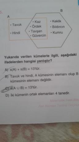 5.
A
• Tavuk
. Hindi
- Kaz
- Ördek
• Tavşan
• Güvercin
B
. Keklik
- Bıldırcın
• Kumru
Yukarıda verilen kümelerle ilgili, aşağıdaki
ifadelerden hangisi yanlıştır?
A) S(A) + s(B) = 13'tür.
B) Tavuk ve hindi, A kümesinin elemanı olup B
kümesinin elemanı değildir.
C) S(A U B) = 13'tür.
D) İki kümenin ortak elemanları 4 tanedir.