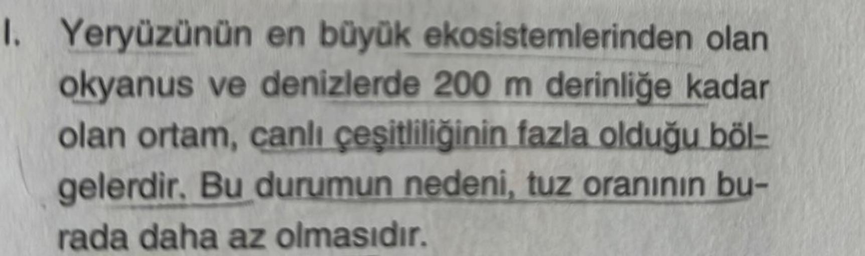 1. Yeryüzünün en büyük ekosistemlerinden olan
okyanus ve denizlerde 200 m derinliğe kadar
olan ortam, canlı çeşitliliğinin fazla olduğu böl-
gelerdir. Bu durumun nedeni, tuz oranının bu-
rada daha az olmasıdır.