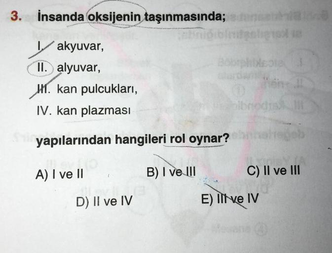 3. İnsanda oksijenin taşınmasında;
abn
akyuvar,
II. alyuvar,
1. kan pulcukları,
IV. kan plazması
yapılarından hangileri rol oynar?
A) I ve II
D) II ve IV
B) I ve III
Boorphblesta
bibr
C) II ve III
E) Il ve IV
on !!
(