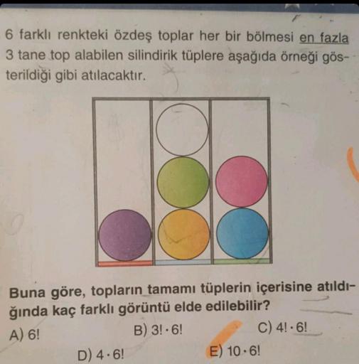 6 farklı renkteki özdeş toplar her bir bölmesi en fazla
3 tane top alabilen silindirik tüplere aşağıda örneği gös-
terildiği gibi atılacaktır.
Buna göre, topların tamamı tüplerin içerisine atıldı-
ğında kaç farklı görüntü elde edilebilir?
A) 6!
B) 3!-6!
D)