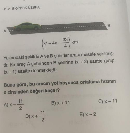 x > 9 olmak üzere,
A
x² - 4x
(33)
4
-
D) x + 111
2
km
Yukarıdaki şekilde A ve B şehirler arası mesafe verilmiş-
tir. Bir araç A şehrinden B şehrine (x + 2) saatte gidip
(x + 1) saatte dönmektedir.
B
Buna göre, bu aracın yol boyunca ortalama hızının
x cinsi