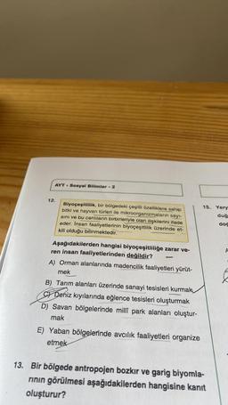 AYT Sosyal Bilimler - 2
12.
Biyoçeşitlilik, bir bölgedeki çeşitli özelliklere sahip
bitki ve hayvan türleri ile mikroorganizmaların sayı-
sını ve bu canlıların birbirleriyle olan ilişkilerini ifade
eder. İnsan faaliyetlerinin biyoçeşitlilik üzerinde et-
kili olduğu bilinmektedir.
Aşağıdakilerden hangisi biyoçeşitliliğe zarar ve-
ren insan faaliyetlerinden değildir?
A) Orman alanlarında madencilik faaliyetleri yürüt-
mek
B) Tarım alanları üzerinde sanayi tesisleri kurmak
C) Deniz kıyılarında eğlence tesisleri oluşturmak
D) Savan bölgelerinde millî park alanları oluştur-
mak
E) Yaban bölgelerinde avcılık faaliyetleri organize
etmek
15. Yery
duğ
13. Bir bölgede antropojen bozkır ve garig biyomla-
rının görülmesi aşağıdakilerden hangisine kanıt
oluşturur?
doc
A