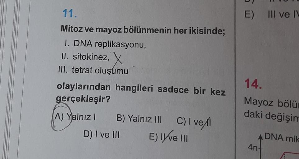11.
Mitoz ve mayoz bölünmenin her ikisinde;
I. DNA replikasyonu,
II. sitokinez,
III. tetrat oluşumu
olaylarından hangileri sadece bir kez
gerçekleşir?
(A) Yalnız I
B) Yalnız III C) I vel
E) Ive III
D) I ve III
E) III ve IV
14.
Mayoz bölü
daki değişim
ADNA