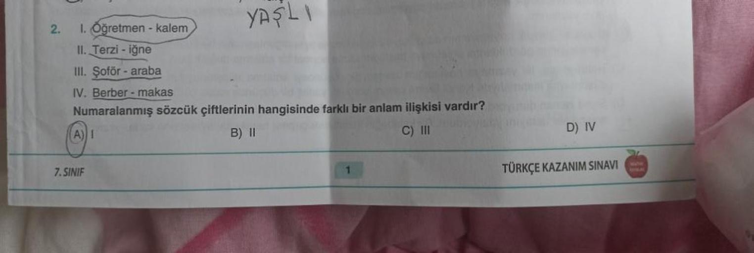 2.
YAŞLI
1. Öğretmen - kalem
II. Terzi - iğne
III. Şoför - araba
IV. Berber - makas
Numaralanmış sözcük çiftlerinin hangisinde farklı bir anlam ilişkisi vardır?
(A) I
B) II
C) III
7.SINIF
1
D) IV
TÜRKÇE KAZANIM SINAVI