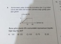 9.
Sürtünmesiz yatay düzlemde durmakta olan 2 kg kütleli
cisme etki eden net kuvvetin zamana bağlı grafiği şekil-
deki gibidir.
5
* Kuvvet (N)
10
20
Zaman (s)
Buna göre cismin 20 s sonundaki momentum büyük-
lüğü kaç N.s dir?
A) 150 B) 120
C) 100 D) 75 E) 50
13. Kü
ku
bi
b