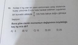 13. Kütlesi 4 kg olan bir cisim sürtünmesiz yatay düzlemde
kuzey yönünde 3 m/s hızla hareket ederken uygulanan
9
bir kuvvetin etkisiyle m/s hızla batıya doğru gitmeye
4
başlıyor.
Buna göre cismin momentum değişiminin büyüklüğü
kaç kg m/s dir?
A) 5 B) 12
C) 15
D) 20
E) 25