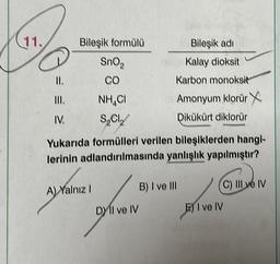 11.
II.
III.
IV.
Bileşik formülü
SnO₂
CO
NHẠC
SOCI
A) Yalnız I
Yukarıda formülleri verilen bileşiklerden hangi-
lerinin adlandırılmasında yanlışlık yapılmıştır?
Bileşik adı
Kalay dioksit
Karbon monoksit
Amonyum klorür
Dikükürt diklorür
DYIl ve IV
B) I ve III
(C) IIl ve IV
E) I ve IV