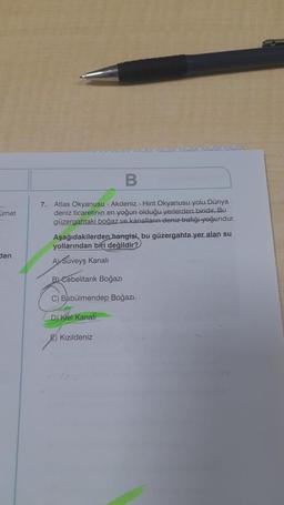 met
den
B
7. Atlas Okyanusu - Akdeniz Hint Okyanusu yolu Dünya
deniz ticaretinin en yoğun olduğu yerlerden biridir. Bu
güzergahtaki boğaz ve kanalların deniz trafiği-yoğundur.
Aşağıdakilerden hangisi, bu güzergahta yer alan su
yollarından biri değildir?
A) Süveyş Kanali
BLCebelitank Boğazı
C) Babülmendep Boğazı
D) Kiel Kanali
E) Kızıldeniz