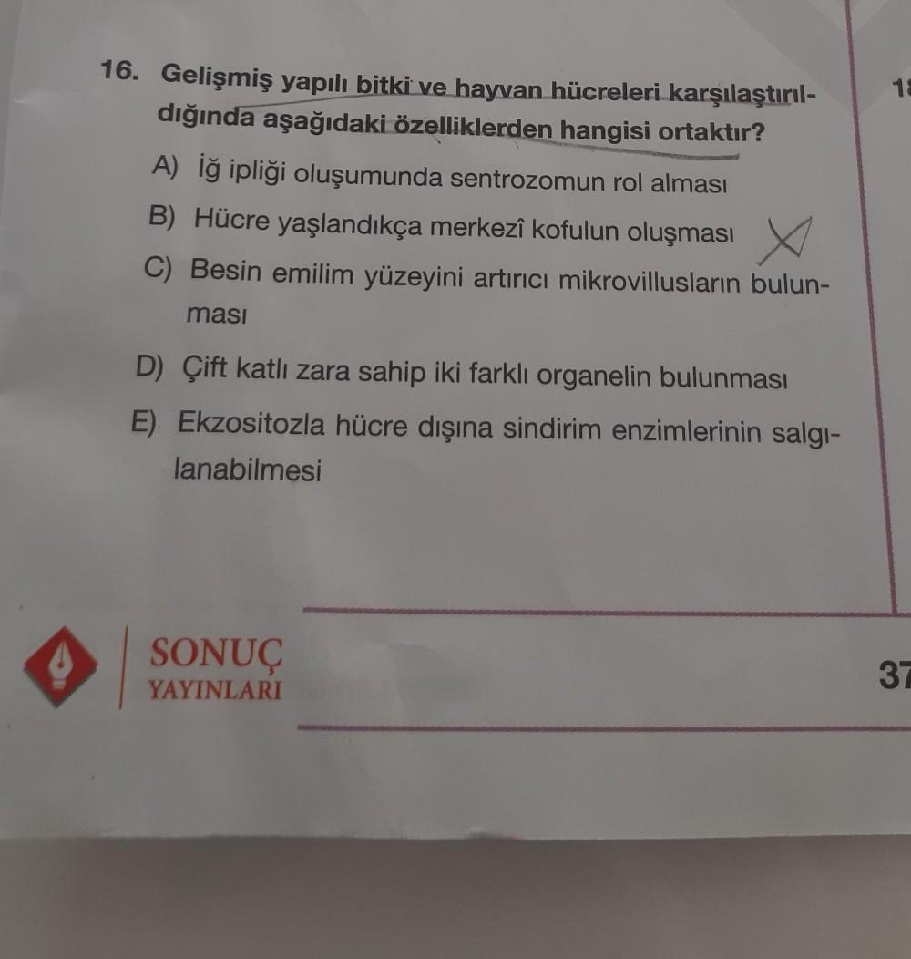 16. Gelişmiş yapılı bitki ve hayvan hücreleri karşılaştırıl-
dığında aşağıdaki özelliklerden hangisi ortaktır?
A) İğ ipliği oluşumunda sentrozomun rol alması
B) Hücre yaşlandıkça merkezî kofulun oluşması
C) Besin emilim yüzeyini artırıcı mikrovillusların b