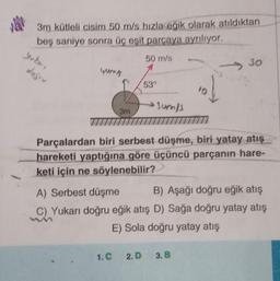 NAM
3m kütleli cisim 50 m/s hızla eğik olarak atıldıktan
beş saniye sonra üç eşit parçaya ayrılıyor.
50 m/s
of
Parçalardan biri serbest düşme, biri yatay atış
hareketi yaptığına göre üçüncü parçanın hare-
keti için ne söylenebilir?
yuka,
doğru
3m
53°
→Jum/s
30
A) Serbest düşme
B) Aşağı doğru eğik atış
C) Yukarı doğru eğik atış D) Sağa doğru yatay atış
E) Sola doğru yatay atış
1.C 2.D 3. B