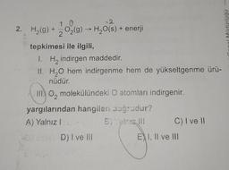 10
-2
2. H₂(g) + O₂(g) → H₂O(s) + enerji
2
tepkimesi ile ilgili,
1. H₂ indirgen maddedir.
II. H₂O hem indirgenme hem de yükseltgenme ürü-
nüdür.
III. O molekülündeki O atomları indirgenir.
yargılarından hangileri doğrudur?
A) Yalnız baj
-D)
:-D) I ve III
C) I ve II
EXI, II ve III
nonund