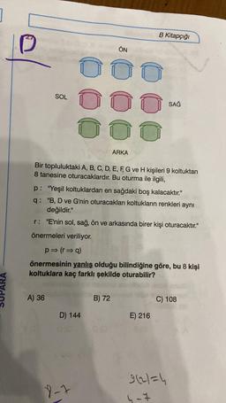 SOL
A) 36
D) 144
ÖN
O
O
000
O
Bir topluluktaki A, B, C, D, E, F, G ve H kişileri 9 koltuktan
8 tanesine oturacaklardır. Bu oturma ile ilgili,
9-1
B Kitapçığı
ARKA
p: "Yeşil koltuklardan en sağdaki boş kalacaktır."
q: "B, D ve G'nin oturacakları koltukların renkleri aynı
değildir."
r: "E'nin sol, sağ, ön ve arkasında birer kişi oturacaktır."
önermeleri veriliyor.
p⇒ (r⇒q)
önermesinin yanlış olduğu bilindiğine göre, bu 8 kişi
koltuklara kaç farklı şekilde oturabilir?
B) 72
SAĞ
E) 216
C) 108
9621=4
4-7