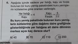 6. Aşağıda içinde sadece yer fıstığı, kaju ve fındık
bulunan bir kuru yemiş paketindeki kuru yemişle-
rin kütlelerine göre oranları verilmiştir.
CAS 1
RASYONEL
Yer fıstığı - 4
=
Kaju = 5
Fındık 11
Kaju
Bu kuru yemiş paketinde bulunan kuru yemiş-
lerin kütlelerine göre dağılımı daire grafiğinde
gösterildiğinde yer fıstığına ait daire diliminin
merkez açısı kaç derece olur?
A) 40
B) 70
110
D) 200