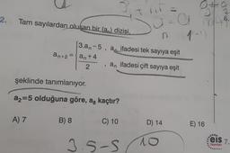 2.
Tam sayılardan oluşan bir (a) dizisi.
A) 7
an+2=an +4
2
şeklinde tanımlanıyor.
a2=5 olduğuna göre, aş kaçtır?
B) 8
3.an-5, an ifadesi tek sayıya eşit
T
an ifadesi çift sayıya eşit
C) 10
nr
a=a
1-1)
n
3.5-S
D) 14
10
gelo
1046.
E) 16
eis 7.
Yayınları