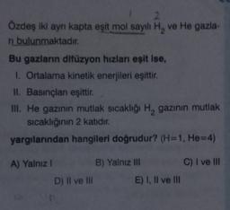 2
Özdeş iki ayrı kapta eşit mol sayılı H, ve He gazla-
ri bulunmaktadır.
Bu gazların difüzyon hızları eşit ise,
I. Ortalama kinetik enerjileri eşittir.
II. Basınçlanı eşittir.
III. He gazının mutlak sıcaklığı H₂ gazının mutlak
sıcaklığının 2 katıdır.
yargılarından hangileri doğrudur? (H=1, He=4)
A) Yalnız I
D) II ve III
B) Yalnız III
E) I, II ve III
C) I ve III