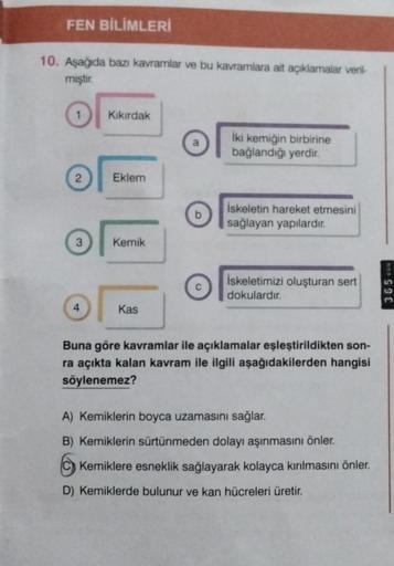 FEN BİLİMLERİ
10. Aşağıda bazı kavramlar ve bu kavramlara ait açıklamalar veril-
miştir.
1
2
3
4
Kıkırdak
Eklem
Kemik
Kas
b
İki kemiğin birbirine
bağlandığı yerdir.
İskeletin hareket etmesini
sağlayan yapılardır.
İskeletimizi oluşturan sert
dokulardır.
Bun
