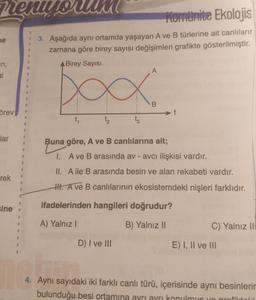 men uyo
ne
an,
al
örev
lar
rek
1
I
8
sine .
1
I
1
I
0
11
I
1
1
1
1
1
1
E
B
Komunite Ekolojis
3. Aşağıda aynı ortamda yaşayan A ve B türlerine ait canlılarır
zamana göre birey sayısı değişimleri grafikte gösterilmiştir.
A Birey Sayısı
xxxx
t₂
nem
t₁
t3
D) I ve III
A
Buna göre, A ve B canlılarına ait;
I.
A ve B arasında av - avcı ilişkisi vardır.
II. A ile B arasında besin ve alan rekabeti vardır.
H. A ve B canlılarının ekosistemdeki nişleri farklıdır.
ifadelerinden hangileri doğrudur?
A) Yalnız I
B) Yalnız II
B
C) Yalnız II
E) I, II ve III
4. Aynı sayıdaki iki farklı canlı türü, içerisinde aynı besinlerin
bulunduğu besi ortamına ayrı ayrı konulmus yo grafiktol