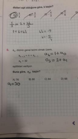 dizileri eşit olduğuna göre, k kaçtır?
5
£=2+4
1=6+4k
3
A) 76
9₁=30
6. a, dizinin genel terimi olmak üzere,
an+3=n+an-1
85 = 32
eşitlikleri veriliyor.
Buna göre, a21 kaçtır?
46=-5
k=-5
B) 80
a4=1+90
05=2+ a1
C) 84
D) 88
EX