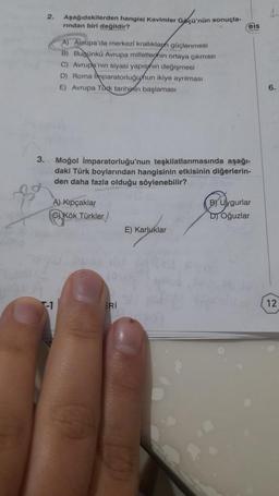 2. Aşağıdakilerden hangisi Kavimler Gaçü'nün sonuçla-
rından biri değildir?
A) Avrupa'da merkezi krallıklaph güçlenmesi
B) Bugünkü Avrupa milletlerinin ortaya çıkması
C) Avrupa'nın siyasi yapısının değişmesi
D) Roma Imparatorluğunun ikiye ayrılması
VE) Avrupa Tock tarihinin başlaması
3. Moğol İmparatorluğu'nun teşkilatlanmasında aşağı-
daki Türk boylarından hangisinin etkisinin diğerlerin-
den daha fazla olduğu söylenebilir?
A) Kıpçaklar
GKök Türkler
ERİ
eis
Spor
E) Karlukla
B) Uygurlar
D) Oğuzlar
12