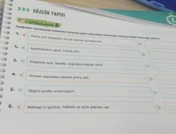 6.
>>> SÖZCÜK YAPISI
UYGULAMA 8
Aşağıdaki cümlelerde kullanılan türemiş yapılı sözcükleri belirleyip karşılarındaki kuu yazınız.
Deniz çok dalgalıydı, biz de sahilde güneşlendik.
5.
1.
2.
4.
3. <
Ayakkabılarını giydi, hızlıca çıktı.
Kitaplıkta tarih, felsefe, coğrafya kitapları vardı.
Annem marketten pilavlik pirinç aldı.
Silgimi sınıfta unutmuşum.
Mehtap'ın günlük, haftalık ve aylık planları var.
2