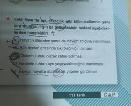 6. Eski Mısır'da tıp, eczacılık gibi bilim dallarının yanı
sıra mumyacılığın da gelişmesinin nedeni aşağıdaki-
lerden hangisidir? t
(A) Hayatın ölümden sonra da devam ettiğine inanılması
B) Aile üyeleri arasında sıkı bağlılığın olması
Ölülerin kutsal olarak kabul edilmesi
Bedenin ruhtan ayrı yaşayabileceğine inanılması
E) Sosyal hayatta ataerkil bir yapının görülmesi
TYT Tarih
CAP