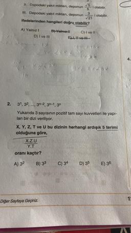 2.
II. Depodaki yakıt miktarı, deponun
III. Depodaki yakıt miktarı, deponun
ifadelerinden hangileri doğru olabilir?
A) Yalnız I
C) I ve II
16
D) I ve III
X.Z.U
Y.T
oranı kaçtır?
A) 32
B) Yalnız-II
B) 33
Diğer Sayfaya Geçiniz.
a
TSIME
√5
5
3
√21
E), II ve III
31, 32, ..., 3n-2, 3n-1, 3n
Yukarıda 3 sayısının pozitif tam sayı kuvvetleri ile yapı-
lan bir dizi veriliyor.
C) 34
X, Y, Z, T ve U bu dizinin herhangi ardışık 5 terimi
olduğuna göre,
i olabilir.
i olabilir.
47267
D) 35
E) 36
4.
13