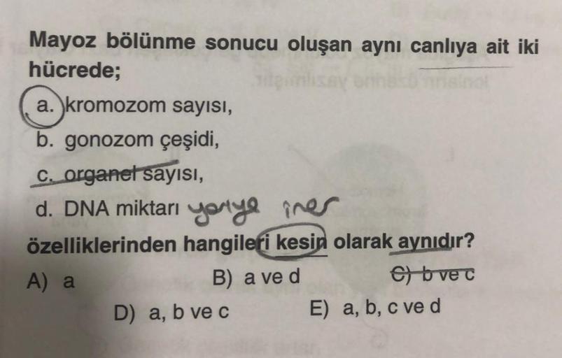 Mayoz bölünme sonucu oluşan aynı canlıya ait iki
hücrede;
a. kromozom sayısı,
b. gonozom çeşidi,
c. organet sayısı,
d. DNA miktarı yarıya
iner
özelliklerinden hangileri kesin olarak aynıdır?
A) a
B) a ve d
C) b ve c
D) a, b ve c
E) a, b, c ve d