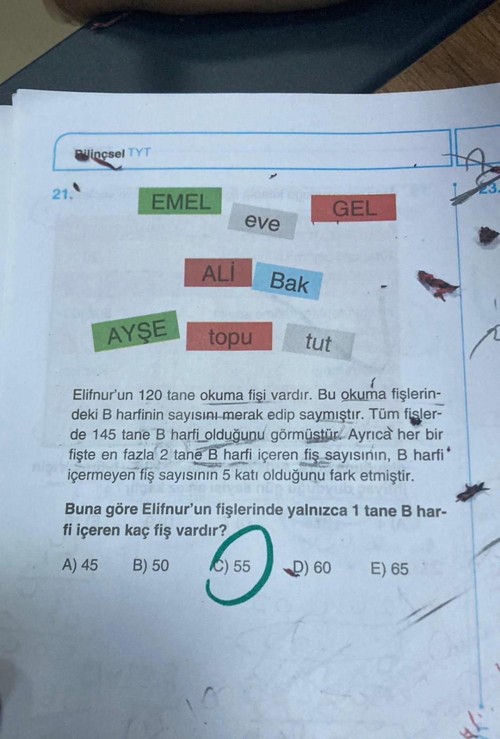 Bilinçsel TYT
21.
EMEL
AYŞE
ALI
eve
topu
Bak
GEL
tut
Elifnur'un 120 tane okuma fişi vardır. Bu okuma fişlerin-
deki B harfinin sayısını merak edip saymıştır. Tüm fişler-
de 145 tane B harfi olduğunu görmüstür. Ayrıca her bir
fişte en fazla 2 tane B harfi i