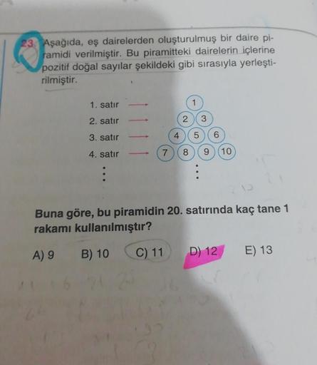 23. Aşağıda, eş dairelerden oluşturulmuş bir daire pi-
ramidi verilmiştir. Bu piramitteki dairelerin içlerine
pozitif doğal sayılar şekildeki gibi sırasıyla yerleşti-
rilmiştir.
1. satır
2. satır
3. satır
4. satır
4
2 3
5
7 8
9 (10)
Buna göre, bu piramidin